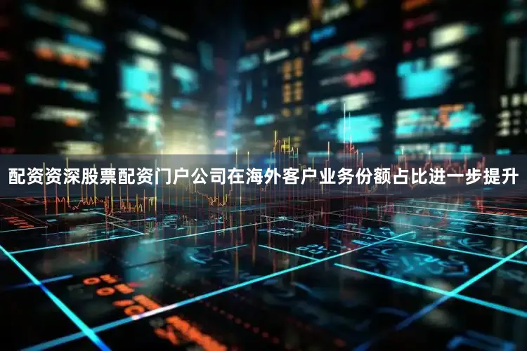 配资资深股票配资门户公司在海外客户业务份额占比进一步提升