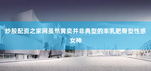 炒股配资之家网虽然黄奕并非典型的丰乳肥臀型性感女神