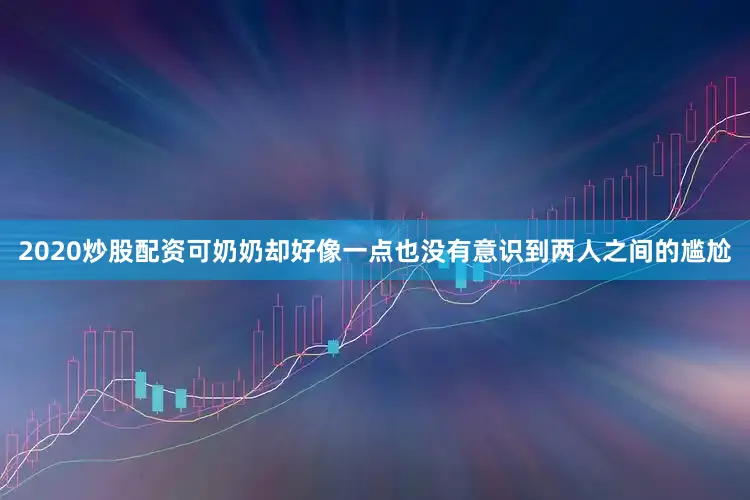 2020炒股配资可奶奶却好像一点也没有意识到两人之间的尴尬