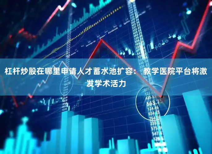 杠杆炒股在哪里申请人才蓄水池扩容： 教学医院平台将激发学术活力