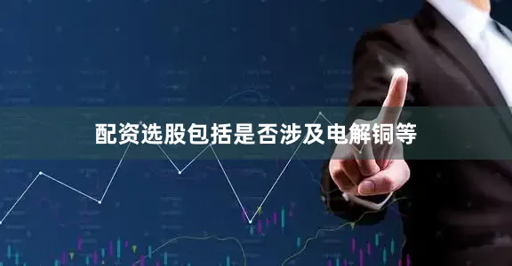 配资选股包括是否涉及电解铜等