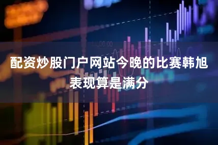 配资炒股门户网站今晚的比赛韩旭表现算是满分