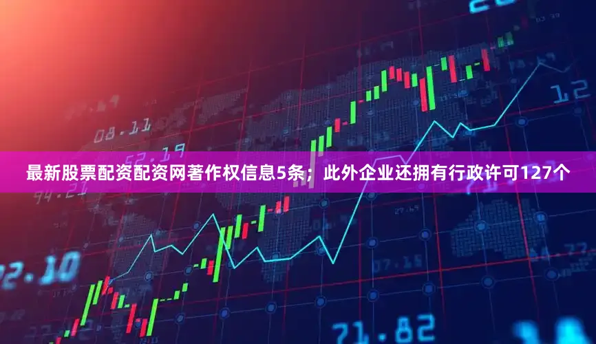 最新股票配资配资网著作权信息5条；此外企业还拥有行政许可127个