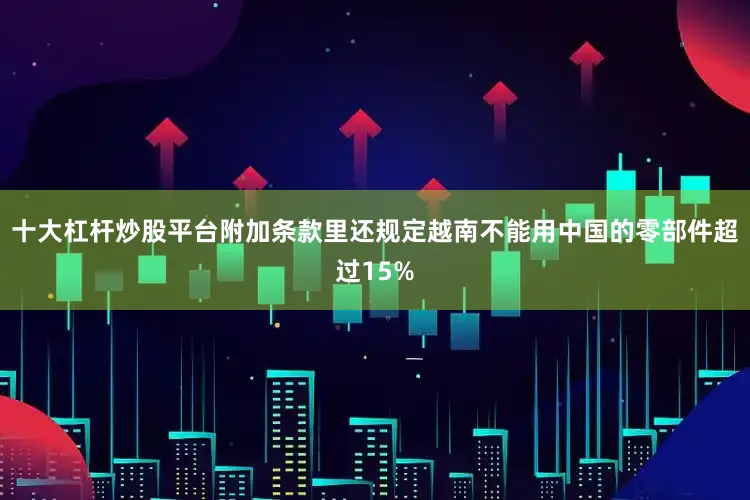 十大杠杆炒股平台附加条款里还规定越南不能用中国的零部件超过15%