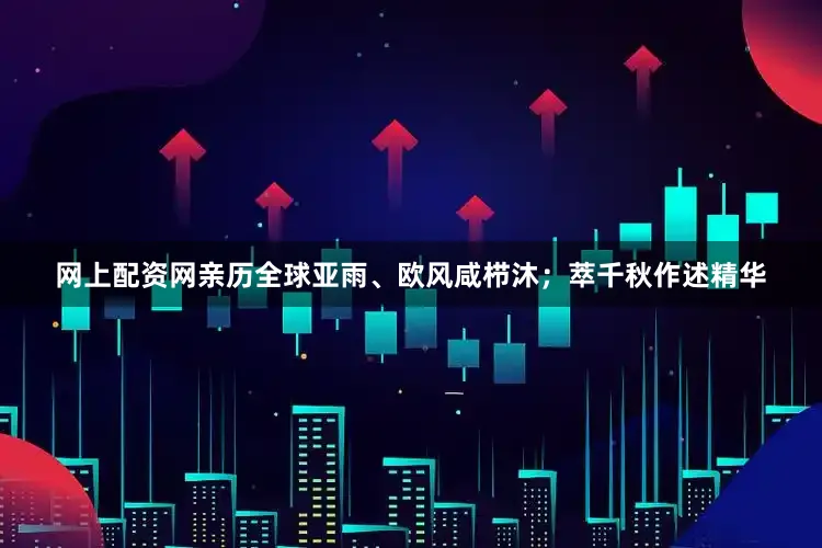网上配资网亲历全球亚雨、欧风咸栉沐；萃千秋作述精华