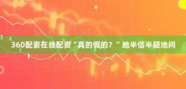 360配资在线配资“真的假的？”她半信半疑地问