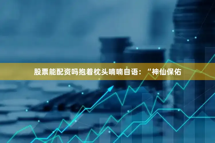 股票能配资吗抱着枕头喃喃自语：“神仙保佑