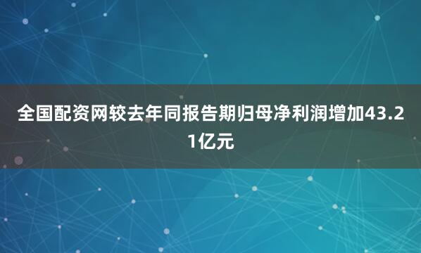 全国配资网较去年同报告期归母净利润增加43.21亿元