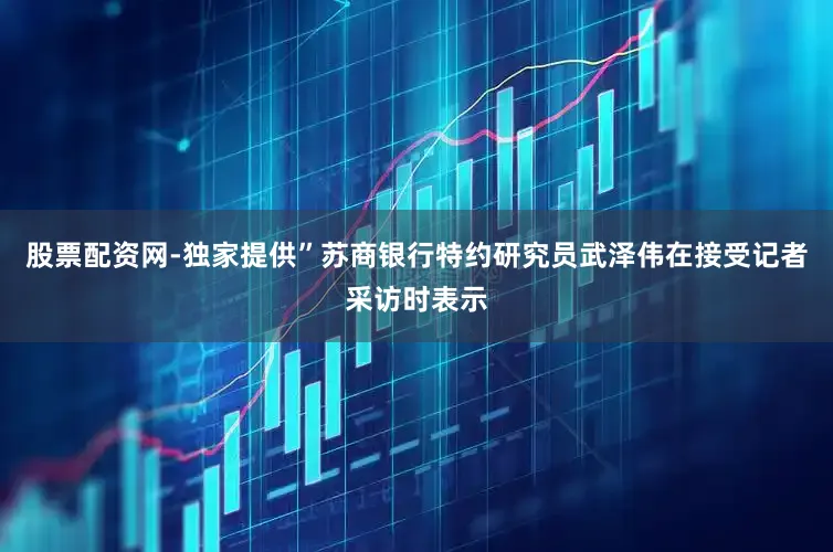股票配资网-独家提供”苏商银行特约研究员武泽伟在接受记者采访时表示