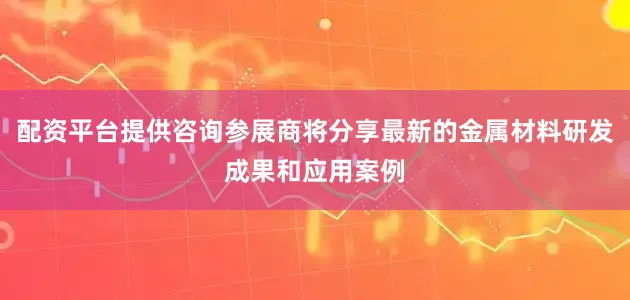 配资平台提供咨询参展商将分享最新的金属材料研发成果和应用案例