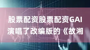 股票配资股票配资GAI演唱了改编版的《故湘