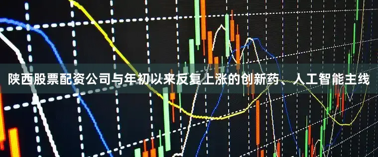 陕西股票配资公司与年初以来反复上涨的创新药、人工智能主线