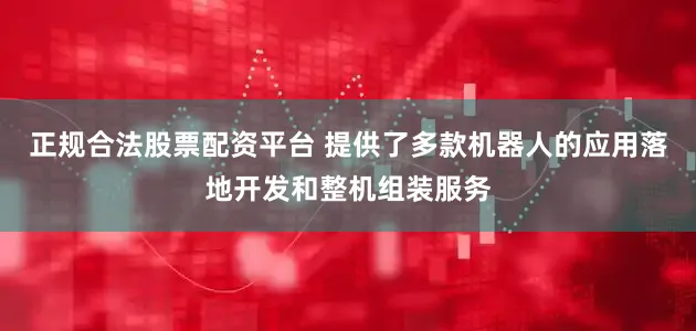 正规合法股票配资平台 提供了多款机器人的应用落地开发和整机组装服务