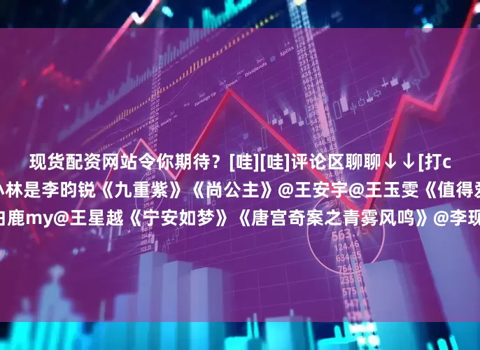 现货配资网站令你期待？[哇][哇]评论区聊聊↓↓[打call][打call]@孟子义@小林是李昀锐《九重紫》《尚公主》@王安宇@王玉雯《值得爱》《爱是愤怒》@白鹿my@王星越《宁安如梦》《唐宫奇案之青雾风鸣》@李现ing@李一桐Q《剑王朝》《长风起》@鞠婧祎@曾舜晞Joseph《嘉南传》《月鳞绮纪》@丁禹兮@邓恩熙《长乐曲》《花开锦绣》@孟子义@何与《华山论剑之九阴真经》《百花杀》@演员任敏@此沙