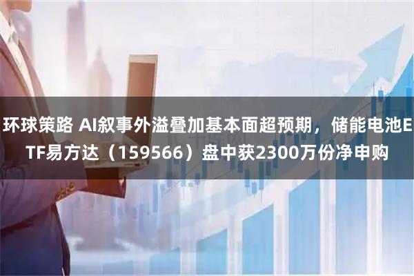 环球策路 AI叙事外溢叠加基本面超预期，储能电池ETF易方达（159566）盘中获2300万份净申购