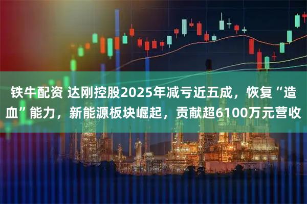 铁牛配资 达刚控股2025年减亏近五成，恢复“造血”能力，新能源板块崛起，贡献超6100万元营收