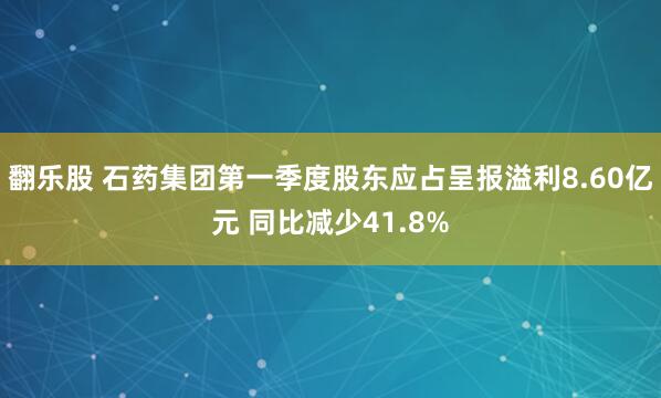 翻乐股 石药集团第一季度股东应占呈报溢利8.60亿元 同比减少41.8%