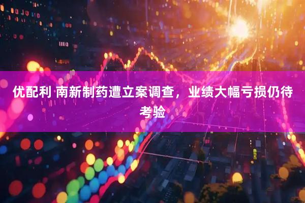 优配利 南新制药遭立案调查，业绩大幅亏损仍待考验