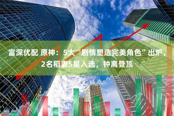 富深优配 原神：5大“剧情塑造完美角色”出炉，2名稻妻5星入选，钟离登顶